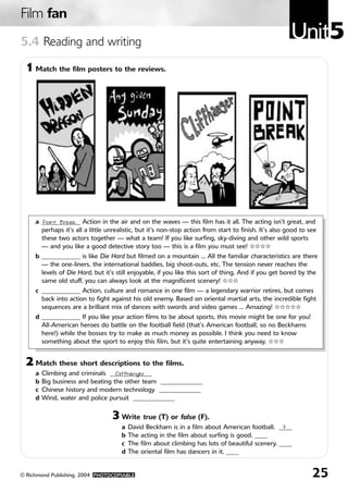 Film fan
5.4 Reading and writing
                                                                                                       Unit5
 1 Match the film posters to the reviews.




     a ____________ Action in the air and on the waves — this film has it all. The acting isn’t great, and
       Point Break
       perhaps it’s all a little unrealistic, but it’s non-stop action from start to finish. It’s also good to see
       these two actors together — what a team! If you like surfing, sky-diving and other wild sports
       — and you like a good detective story too — this is a film you must see! ✩✩✩✩
     b ____________ is like Die Hard but filmed on a mountain … All the familiar characteristics are there
       — the one-liners, the international baddies, big shoot-outs, etc. The tension never reaches the
       levels of Die Hard, but it’s still enjoyable, if you like this sort of thing. And if you get bored by the
       same old stuff, you can always look at the magnificent scenery! ✩✩✩
     c ____________ Action, culture and romance in one film — a legendary warrior retires, but comes
       back into action to fight against his old enemy. Based on oriental martial arts, the incredible fight
       sequences are a brilliant mix of dances with swords and video games … Amazing! ✩✩✩✩✩
     d ____________ If you like your action films to be about sports, this movie might be one for you!
       All-American heroes do battle on the football field (that’s American football, so no Beckhams
       here!) while the bosses try to make as much money as possible. I think you need to know
       something about the sport to enjoy this film, but it’s quite entertaining anyway. ✩✩✩


 2 Match these short descriptions to the films.
     a   Climbing and criminals _____________
                                   Cliffhanger
     b   Big business and beating the other team _____________
     c   Chinese history and modern technology _____________
     d   Wind, water and police pursuit _____________

                                  3 Write true (T) or false (F).
                                      a   David Beckham is in a film about American football. ____F
                                      b   The acting in the film about surfing is good. ____
                                      c   The film about climbing has lots of beautiful scenery. ____
                                      d   The oriental film has dancers in it. ____


© Richmond Publishing, 2004 PHOTOCOPIABLE                                                                       25
 