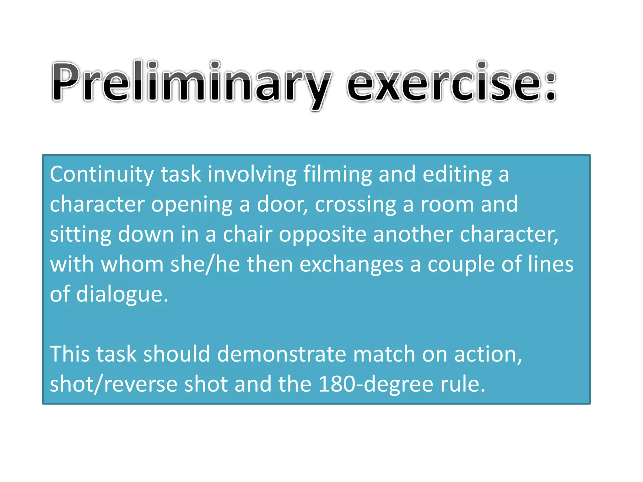 Continuity task involving filming and editing a
character opening a door, crossing a room and
sitting down in a chair opposite another character,
with whom she/he then exchanges a couple of lines
of dialogue.
This task should demonstrate match on action,
shot/reverse shot and the 180-degree rule.