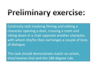 Continuity task involving filming and editing a 
character opening a door, crossing a room and 
sitting down in a chair opposite another character, 
with whom she/he then exchanges a couple of lines 
of dialogue. 
This task should demonstrate match on action, 
shot/reverse shot and the 180-degree rule. 
