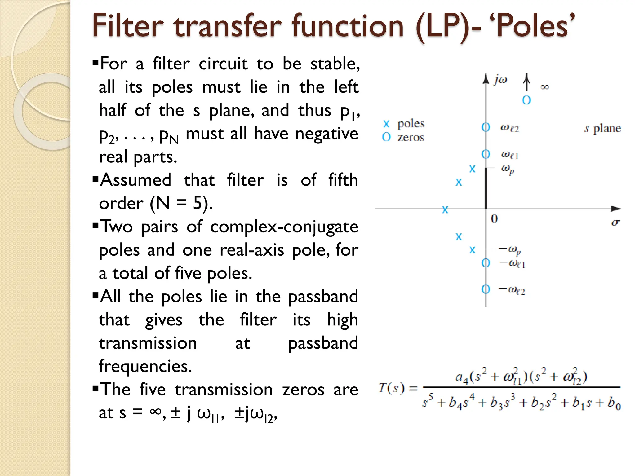 Filter transfer function (LP)- ‘Poles’
For a filter circuit to be stable,
all its poles must lie in the left
half of the s plane, and thus p1,
p2, . . . , pN must all have negative
real parts.
Assumed that filter is of fifth
order (N = 5).
Two pairs of complex-conjugate
poles and one real-axis pole, for
a total of five poles.
All the poles lie in the passband
that gives the filter its high
transmission at passband
frequencies.
The five transmission zeros are
at s = ∞, ± j ωl1, ±jωl2,
 