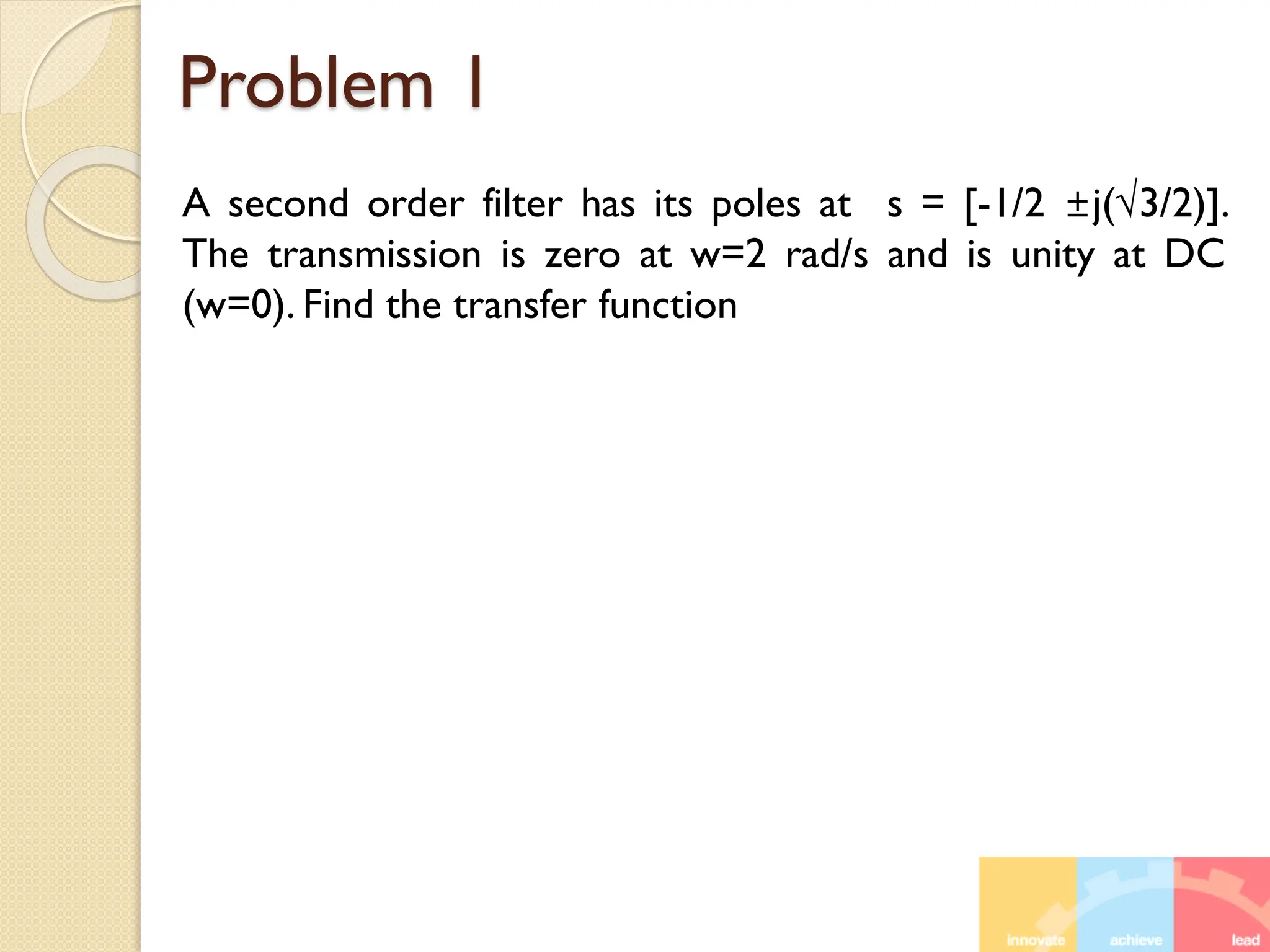 Problem 1
A second order filter has its poles at s = [-1/2 ±j(√3/2)].
The transmission is zero at w=2 rad/s and is unity at DC
(w=0). Find the transfer function
 