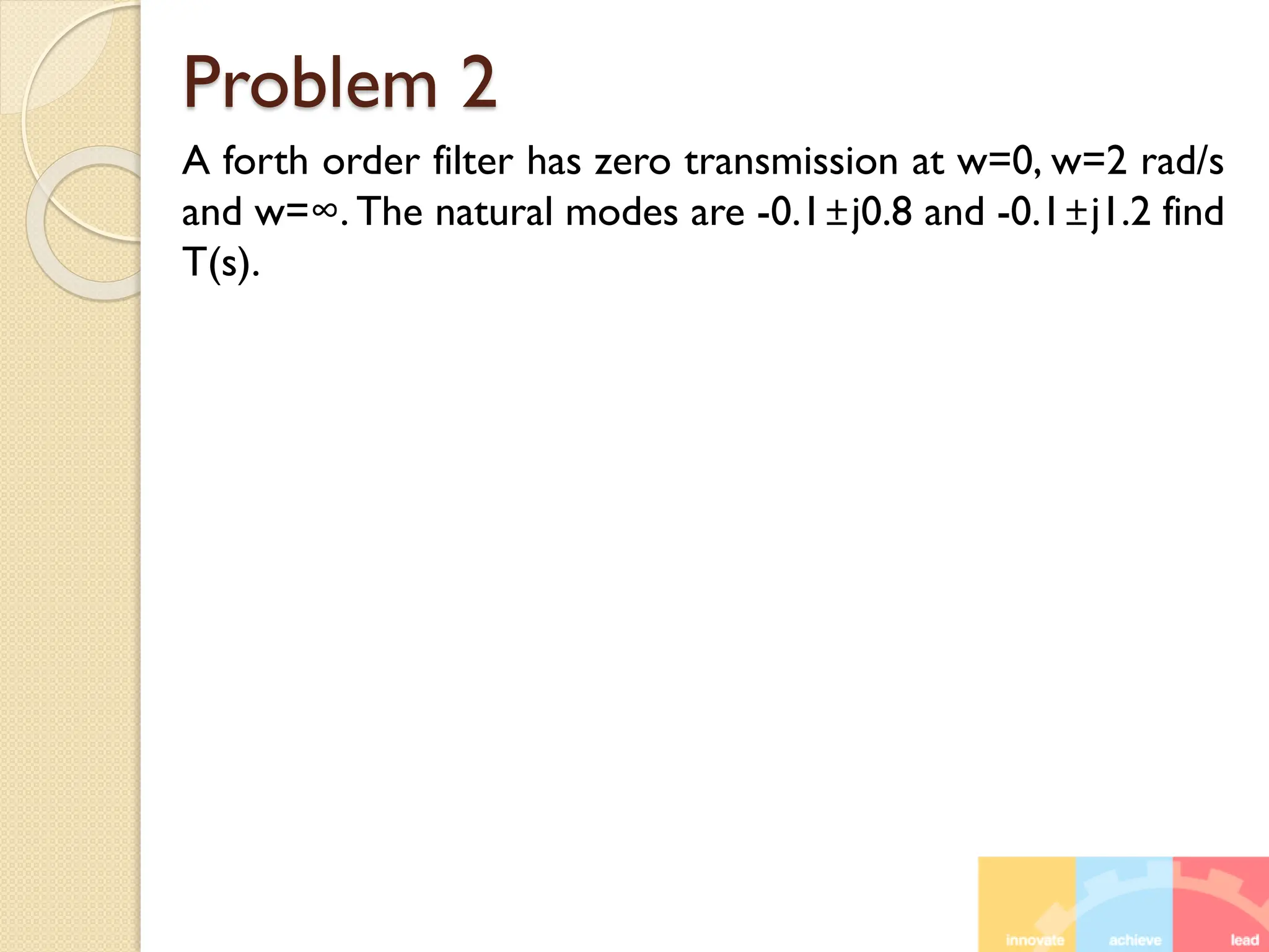 Problem 2
A forth order filter has zero transmission at w=0, w=2 rad/s
and w=∞. The natural modes are -0.1±j0.8 and -0.1±j1.2 find
T(s).
 