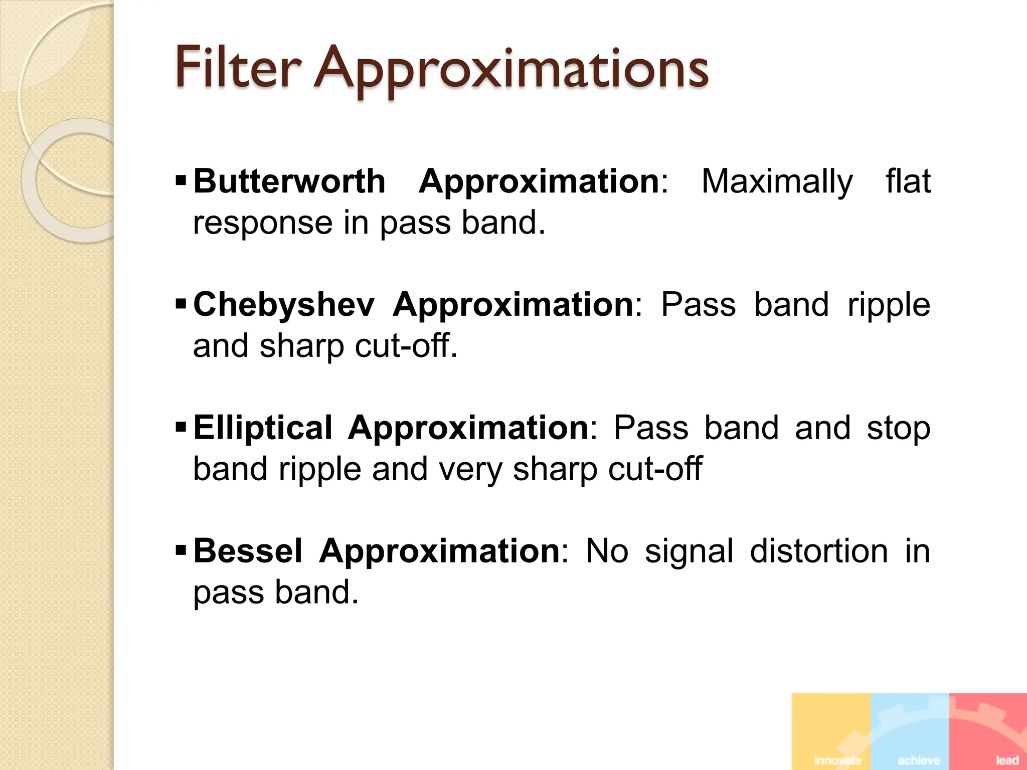 Filter Approximations
Butterworth Approximation: Maximally flat
response in pass band.
Chebyshev Approximation: Pass band ripple
and sharp cut-off.
Elliptical Approximation: Pass band and stop
band ripple and very sharp cut-off
Bessel Approximation: No signal distortion in
pass band.
 