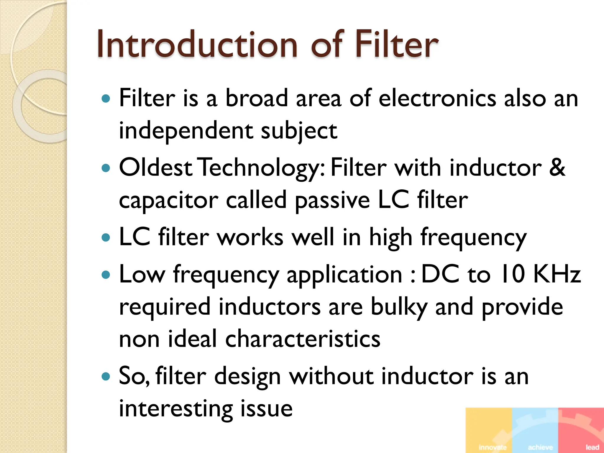 Introduction of Filter
 Filter is a broad area of electronics also an
independent subject
 Oldest Technology: Filter with inductor &
capacitor called passive LC filter
 LC filter works well in high frequency
 Low frequency application : DC to 10 KHz
required inductors are bulky and provide
non ideal characteristics
 So, filter design without inductor is an
interesting issue
 