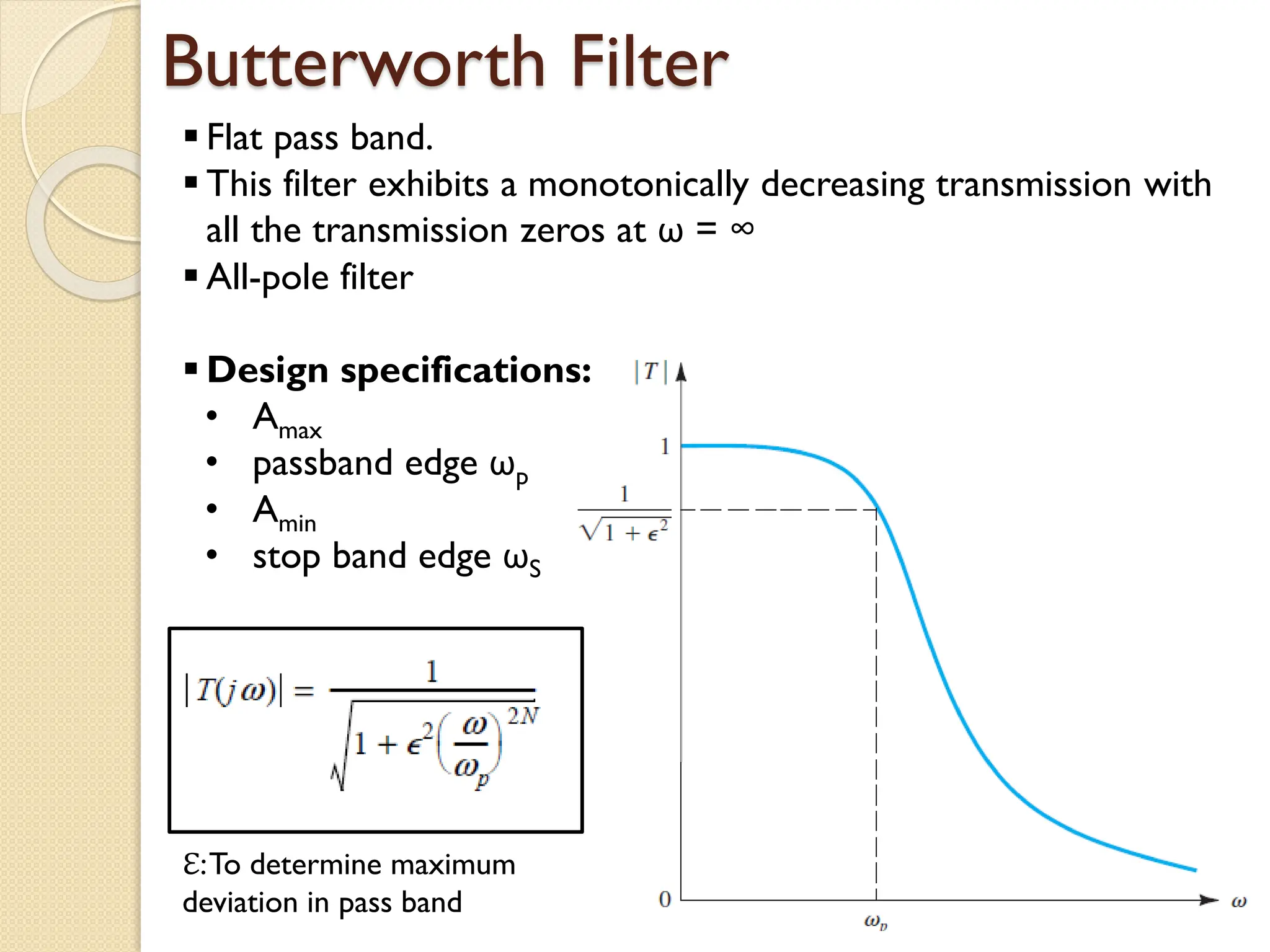 Butterworth Filter
 Flat pass band.
 This filter exhibits a monotonically decreasing transmission with
all the transmission zeros at ω = ∞
 All-pole filter
 Design specifications:
• Amax
• passband edge ωp
• Amin
• stop band edge ωS
ℇ:To determine maximum
deviation in pass band
 