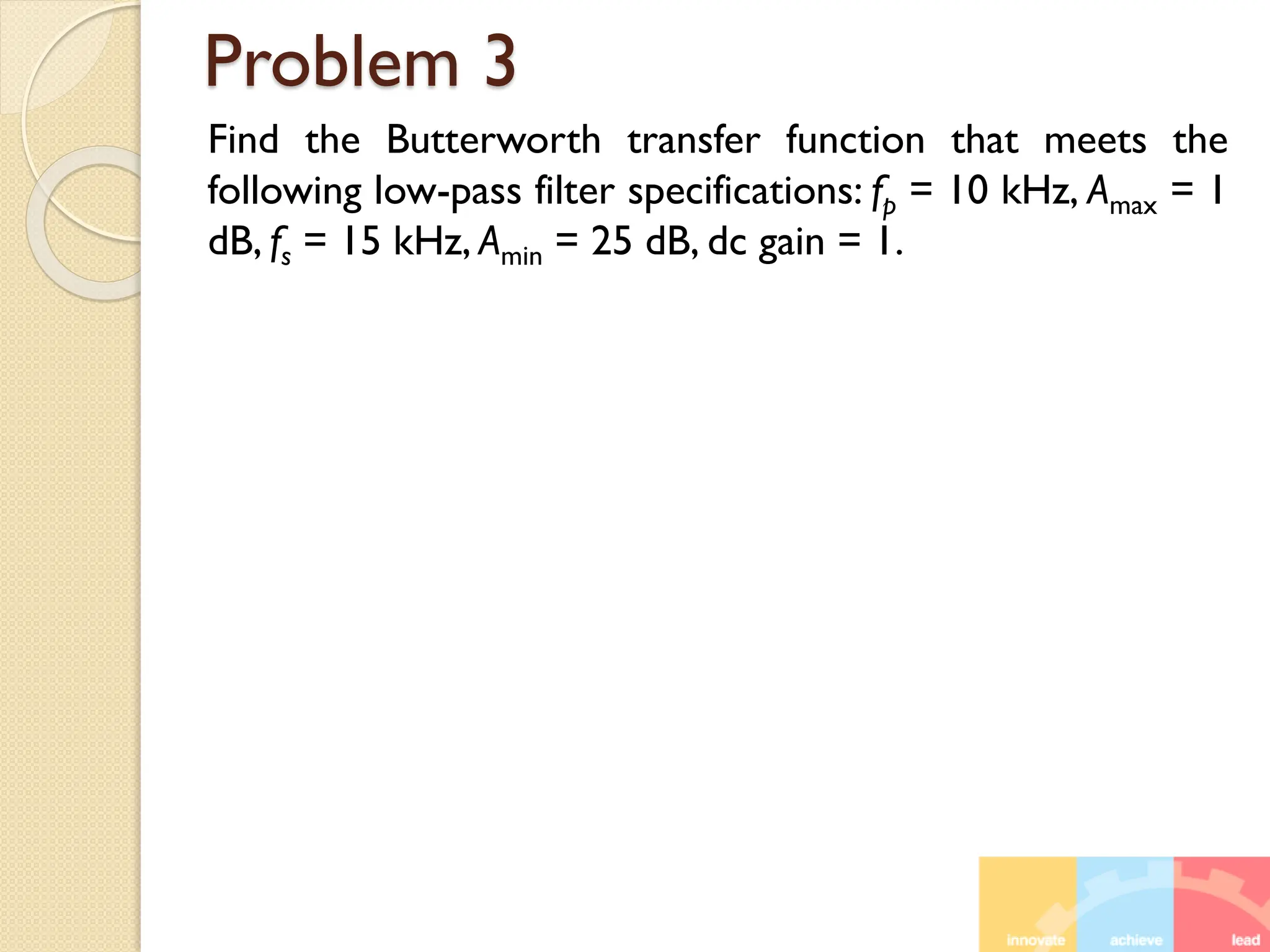 Problem 3
Find the Butterworth transfer function that meets the
following low-pass filter specifications: fp = 10 kHz, Amax = 1
dB, fs = 15 kHz, Amin = 25 dB, dc gain = 1.
 