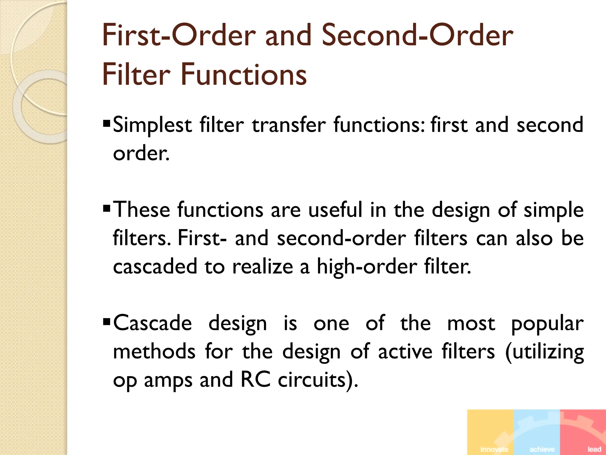 First-Order and Second-Order
Filter Functions
Simplest filter transfer functions: first and second
order.
These functions are useful in the design of simple
filters. First- and second-order filters can also be
cascaded to realize a high-order filter.
Cascade design is one of the most popular
methods for the design of active filters (utilizing
op amps and RC circuits).
 