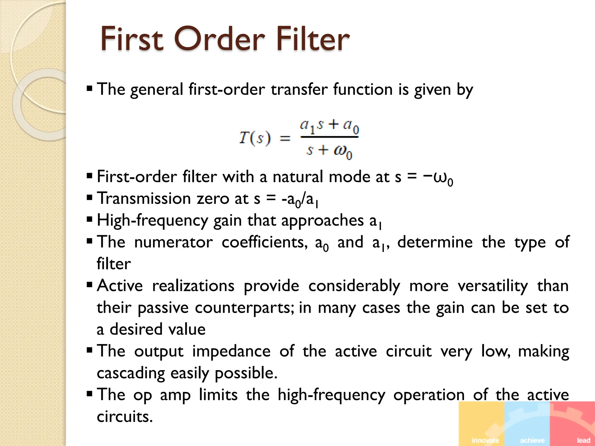 First Order Filter
 The general first-order transfer function is given by
 First-order filter with a natural mode at s = −ω0
 Transmission zero at s = -a0/a1
 High-frequency gain that approaches a1
 The numerator coefficients, a0 and a1, determine the type of
filter
 Active realizations provide considerably more versatility than
their passive counterparts; in many cases the gain can be set to
a desired value
 The output impedance of the active circuit very low, making
cascading easily possible.
 The op amp limits the high-frequency operation of the active
circuits.
 