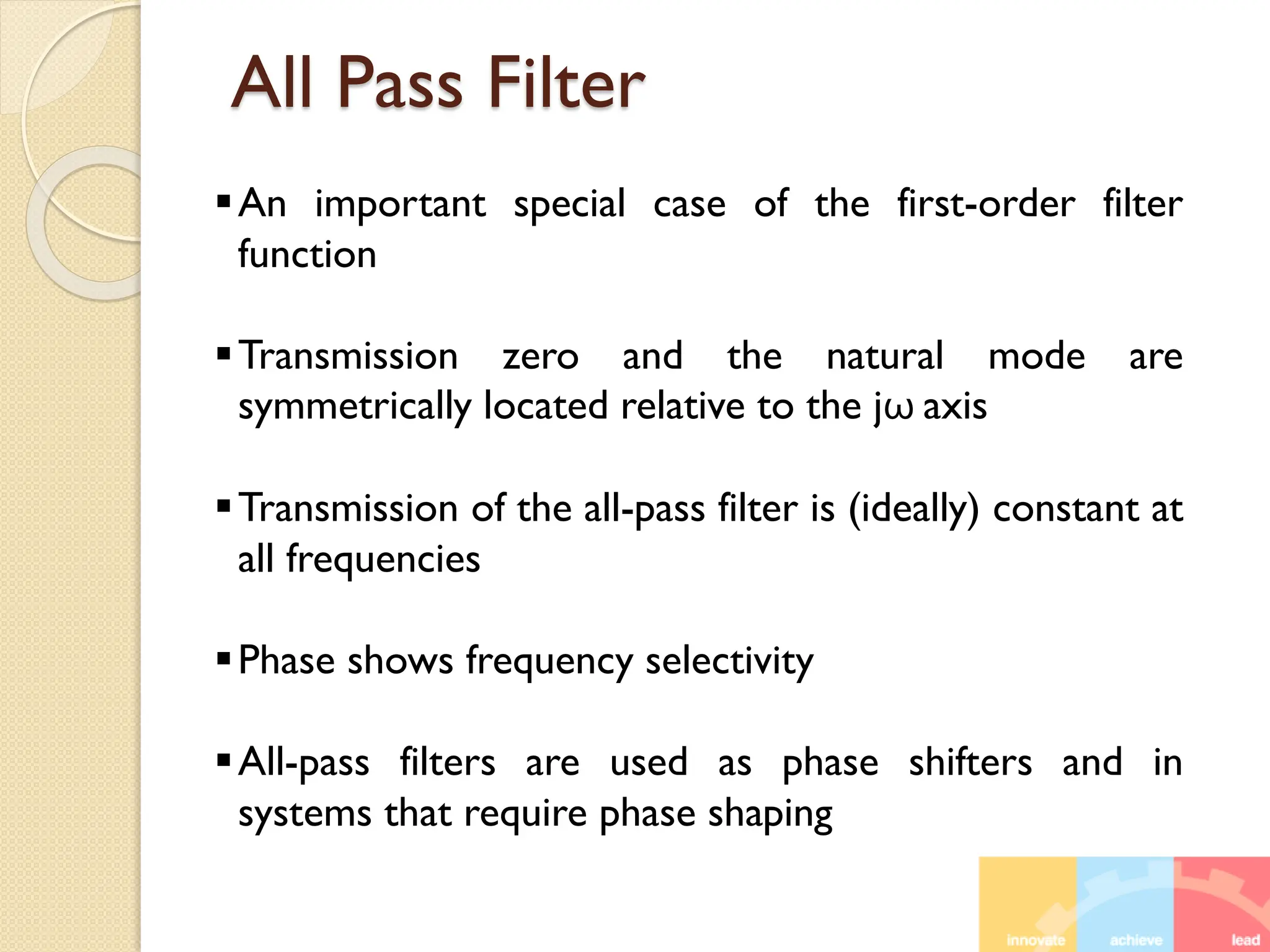 All Pass Filter
An important special case of the first-order filter
function
Transmission zero and the natural mode are
symmetrically located relative to the jω axis
Transmission of the all-pass filter is (ideally) constant at
all frequencies
Phase shows frequency selectivity
All-pass filters are used as phase shifters and in
systems that require phase shaping
 
