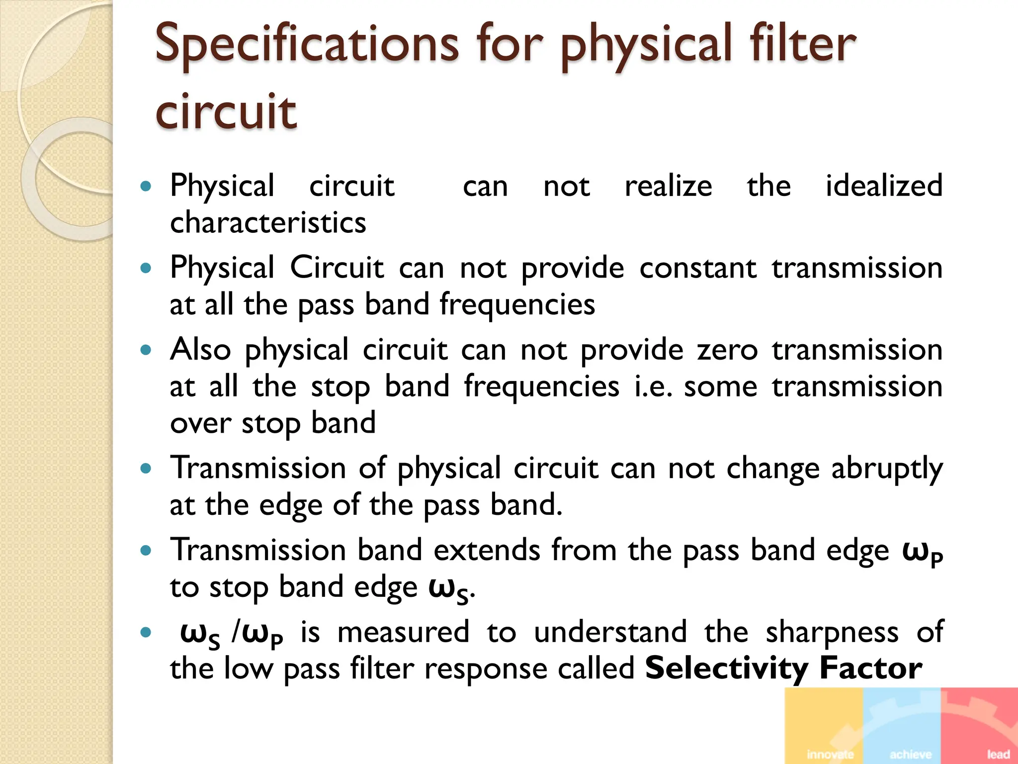 Specifications for physical filter
circuit
 Physical circuit can not realize the idealized
characteristics
 Physical Circuit can not provide constant transmission
at all the pass band frequencies
 Also physical circuit can not provide zero transmission
at all the stop band frequencies i.e. some transmission
over stop band
 Transmission of physical circuit can not change abruptly
at the edge of the pass band.
 Transmission band extends from the pass band edge ωP
to stop band edge ωS.
 ωS /ωP is measured to understand the sharpness of
the low pass filter response called Selectivity Factor
 