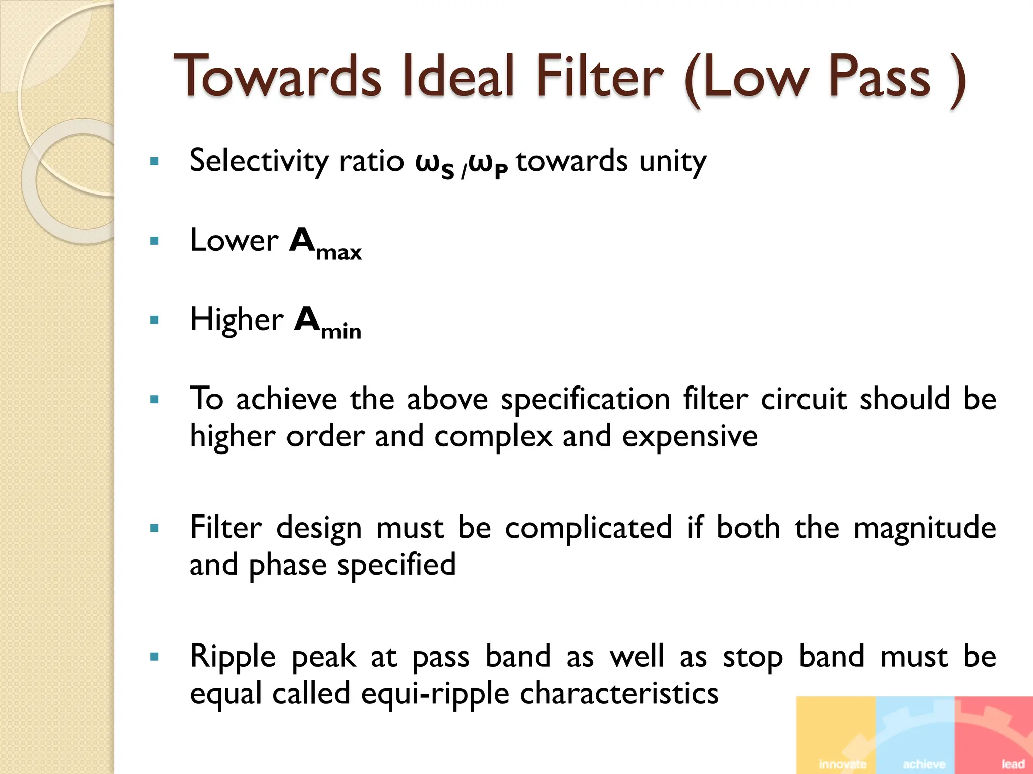 Towards Ideal Filter (Low Pass )
 Selectivity ratio ωS /ωP towards unity
 Lower Amax
 Higher Amin
 To achieve the above specification filter circuit should be
higher order and complex and expensive
 Filter design must be complicated if both the magnitude
and phase specified
 Ripple peak at pass band as well as stop band must be
equal called equi-ripple characteristics
 