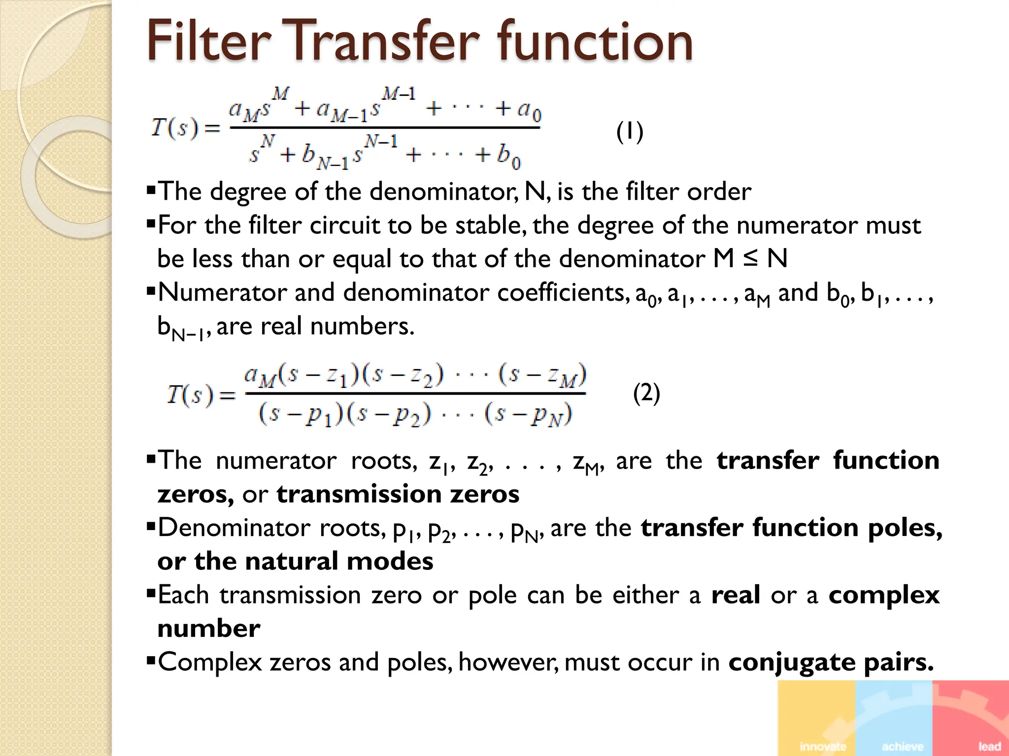 Filter Transfer function
The degree of the denominator, N, is the filter order
For the filter circuit to be stable, the degree of the numerator must
be less than or equal to that of the denominator M ≤ N
Numerator and denominator coefficients, a0, a1, . . . , aM and b0, b1, . . . ,
bN−1, are real numbers.
The numerator roots, z1, z2, . . . , zM, are the transfer function
zeros, or transmission zeros
Denominator roots, p1, p2, . . . , pN, are the transfer function poles,
or the natural modes
Each transmission zero or pole can be either a real or a complex
number
Complex zeros and poles, however, must occur in conjugate pairs.
(1)
(2)
 