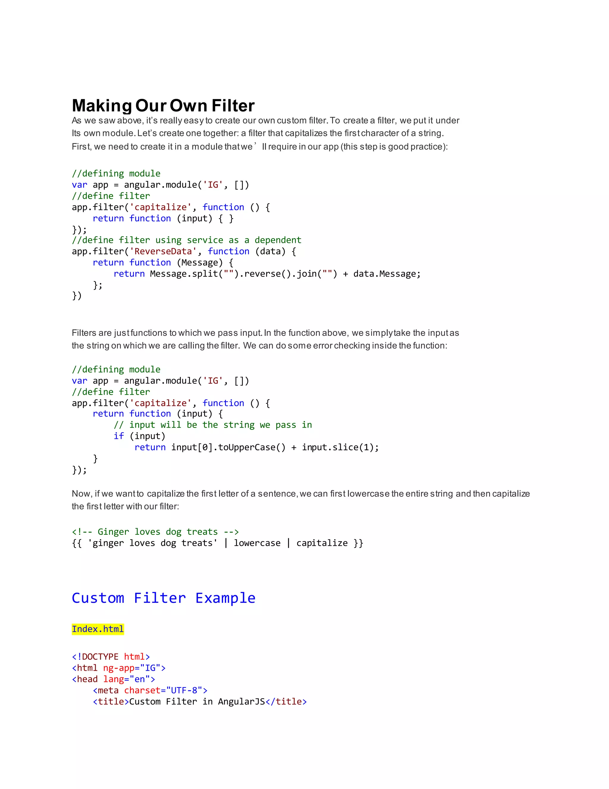 Making Our Own Filter 
As we saw above, it’s really easy to create our own custom filter. To create a filter, we put it under 
Its own module. Let’s create one together: a filter that capitalizes the first character of a string. 
First, we need to create it in a module that we’ll require in our app (this step is good practice): 
//defining module 
var app = angular.module('IG', []) 
//define filter 
app.filter('capitalize', function () { 
return function (input) { } 
}); 
//define filter using service as a dependent 
app.filter('ReverseData', function (data) { 
return function (Message) { 
return Message.split("").reverse().join("") + data.Message; 
}; 
}) 
Filters are just functions to which we pass input. In the function above, we simply take the input as 
the string on which we are calling the filter. We can do some error checking inside the function: 
//defining module 
var app = angular.module('IG', []) 
//define filter 
app.filter('capitalize', function () { 
return function (input) { 
// input will be the string we pass in 
if (input) 
return input[0].toUpperCase() + input.slice(1); 
} 
}); 
Now, if we want to capitalize the first letter of a sentence, we can first lowercase the entire string and then capitalize 
the first letter with our filter: 
<!-- Ginger loves dog treats --> 
{{ 'ginger loves dog treats' | lowercase | capitalize }} 
Custom Filter Example 
Index.html 
<!DOCTYPE html> 
<html ng-app="IG"> 
<head lang="en"> 
<meta charset="UTF-8"> 
<title>Custom Filter in AngularJS</title> 
 