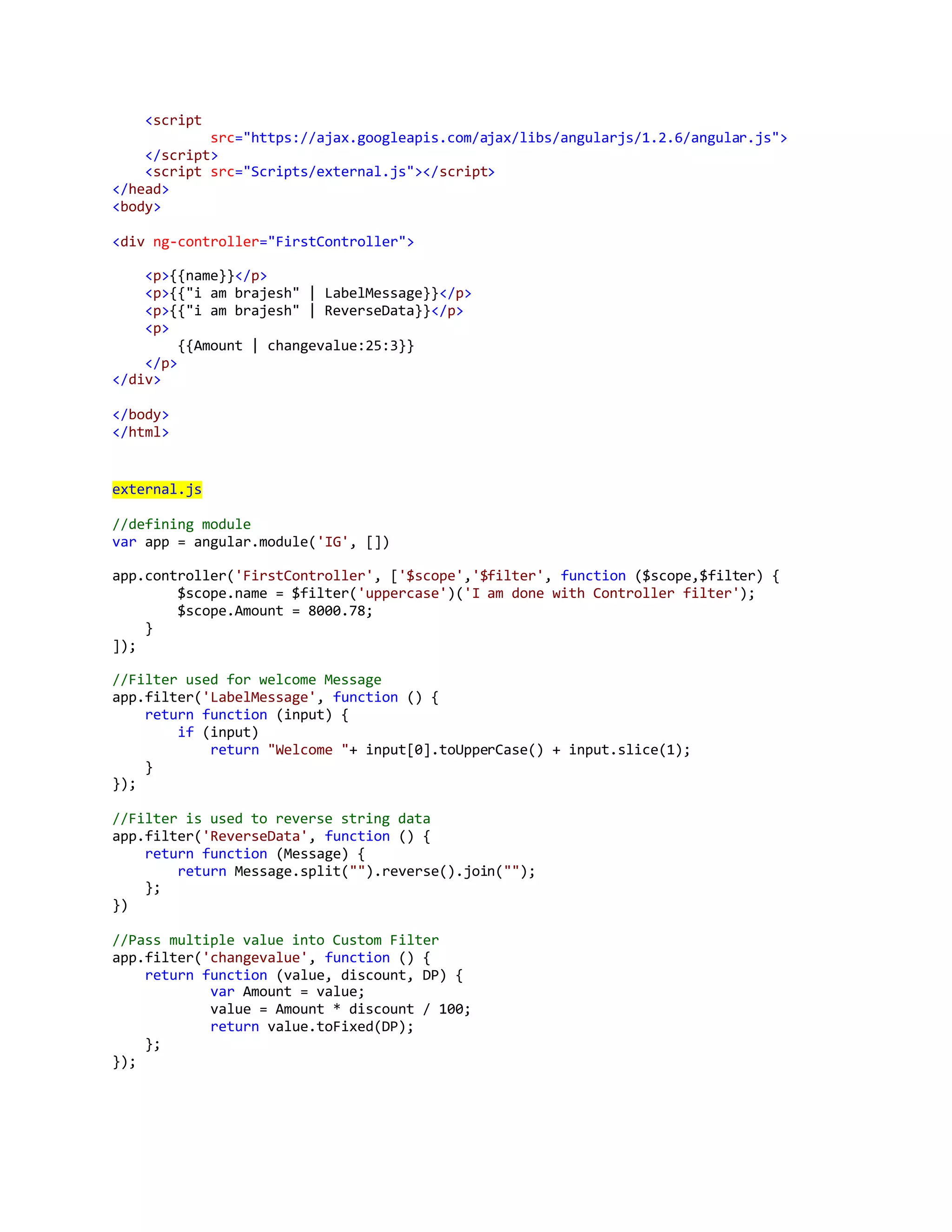 <script 
src="https://ajax.googleapis.com/ajax/libs/angularjs/1.2.6/angular.js"> 
</script> 
<script src="Scripts/external.js"></script> 
</head> 
<body> 
<div ng-controller="FirstController"> 
<p>{{name}}</p> 
<p>{{"i am brajesh" | LabelMessage}}</p> 
<p>{{"i am brajesh" | ReverseData}}</p> 
<p> 
{{Amount | changevalue:25:3}} 
</p> 
</div> 
</body> 
</html> 
external.js 
//defining module 
var app = angular.module('IG', []) 
app.controller('FirstController', ['$scope','$filter', function ($scope,$filter) { 
$scope.name = $filter('uppercase')('I am done with Controller filter'); 
$scope.Amount = 8000.78; 
} 
]); 
//Filter used for welcome Message 
app.filter('LabelMessage', function () { 
return function (input) { 
if (input) 
return "Welcome "+ input[0].toUpperCase() + input.slice(1); 
} 
}); 
//Filter is used to reverse string data 
app.filter('ReverseData', function () { 
return function (Message) { 
return Message.split("").reverse().join(""); 
}; 
}) 
//Pass multiple value into Custom Filter 
app.filter('changevalue', function () { 
return function (value, discount, DP) { 
var Amount = value; 
value = Amount * discount / 100; 
return value.toFixed(DP); 
}; 
}); 
