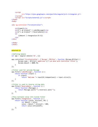<script 
src="https://ajax.googleapis.com/ajax/libs/angularjs/1.2.6/angular.js"> 
</script> 
<script src="Scripts/external.js"></script> 
</head> 
<body> 
<div ng-controller="FirstController"> 
<p>{{name}}</p> 
<p>{{"i am brajesh" | LabelMessage}}</p> 
<p>{{"i am brajesh" | ReverseData}}</p> 
<p> 
{{Amount | changevalue:25:3}} 
</p> 
</div> 
</body> 
</html> 
external.js 
//defining module 
var app = angular.module('IG', []) 
app.controller('FirstController', ['$scope','$filter', function ($scope,$filter) { 
$scope.name = $filter('uppercase')('I am done with Controller filter'); 
$scope.Amount = 8000.78; 
} 
]); 
//Filter used for welcome Message 
app.filter('LabelMessage', function () { 
return function (input) { 
if (input) 
return "Welcome "+ input[0].toUpperCase() + input.slice(1); 
} 
}); 
//Filter is used to reverse string data 
app.filter('ReverseData', function () { 
return function (Message) { 
return Message.split("").reverse().join(""); 
}; 
}) 
//Pass multiple value into Custom Filter 
app.filter('changevalue', function () { 
return function (value, discount, DP) { 
var Amount = value; 
value = Amount * discount / 100; 
return value.toFixed(DP); 
}; 
}); 
