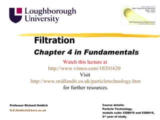 Filtration Chapter 4 in Fundamentals Watch this lecture at http://www.vimeo.com/10201620 Visit http://www.midlandit.co.uk/particletechnology.htm for further resources. Course details:  Particle Technology,  module code: CGB019 and CGB919,  2nd year of study. Professor Richard Holdich R.G.Holdich@Lboro.ac.uk 