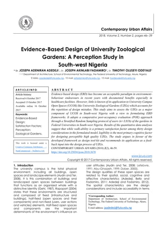 Contemporary Urban Affairs
2018, Volume 2, Number 2, pages 46– 59
Evidence-Based Design of University Zoological
Gardens: A Perception Study in
South-west Nigeria
* Dr. JOSEPH ADENIRAN ADEDEJI1. Dr. JOSEPH AKINLABI FADAMIRO2, Dr. TIMOTHY OLUSEYI ODEYALE3
1, 2, 3 Department of Architecture, School of Environmental Technology, the Federal University of Technology, Akure, Nigeria
1E MAIL: jaadedeji@futa.edu.ng , 2 E mail: jafadamiro@futa.edu.ng , 3 E mail: toodeyale@futa.edu.ng
A B S T R A C T
Evidence-based design (EBD) has become an acceptable paradigm in environment-
behaviour endeavours in recent years with documented benefits especially in
healthcare facilities. However, little is known of its application to University Campus
Open Spaces (UCOS) like University Zoological Gardens (UZGs) which accounts for
the repetition of design mistakes. This study aims to assess the UZGs as a major
component of UCOS in South-west Nigeria with a view to formulating EBD
frameworks. It adopts a comparative post-occupancy evaluation (POE) approach
through a Stratified Random Sampling protocol of users (n=3,016) of the gardens in
Federal Universities in South-west Nigeria. Results of the quantitative data analyses
suggest that while walk-ability is a primary satisfaction factor among thirty design
considerations in the formulated model, legibility is the most primary cognitive factor
for designing perceptible high quality UZGs. The study argues in favour of the
developed framework as design tool-kit and recommends its application as a feed-
back input into the design process of UZGs.
CONTEMPORARY URBAN AFFAIRS (2018) 2(2), 46-59.
https://doi.org/10.25034/ijcua.2018.3670
www.ijcua.com
Copyright © 2017 Contemporary Urban Affairs. All rights reserved.
1. Introduction
The university campus is the total physical
environment, including all buildings, open
spaces and landscape elements (Aydin and Ter,
2008). It is this combination of buildings and
landscaped open spaces between buildings
that functions as an organized whole with a
distinctive identity (Gehl, 1987). Rapoport (2004)
states that these environments are structured
and composed of fixed (infrastructure and
buildings), half-fixed (open spaces and their
components) and non-fixed (users, user actions
and vehicles) elements. Half-fixed open spaces
and components are the important
determinants of the environment’s influence on
user attitudes (Aydin and Ter, 2008; Lefebvre,
1991; Abu-Ghazzeh, 1999; Dober, 2000).
The design qualities of these open spaces are
related to their spatial, social, cognitive and
affective characteristics (Adedeji, Bello and
Fadamiro, 2011; Adedeji and Fadamiro, 2012).
The spatial characteristics are the design
considerations and include accessibility in terms
A R T I C L E I N F O:
Article history:
Received 6 October 2017
Accepted 15 October 2017
Available online 16 October
2017
Keywords:
Evidence-Based
Design;
Satisfaction Factors;
Perception;
Zoological Gardens.
*Corresponding Author:
Department of Architecture, School of Environmental
Technology, The Federal University of Technology, Akure,
Nigeria
E-mail address: jaadedeji@futa.edu.ng
This work is licensed under a
Creative Commons Attribution -
NonCommercial - NoDerivs 4.0.
"CC-BY-NC-ND"
 