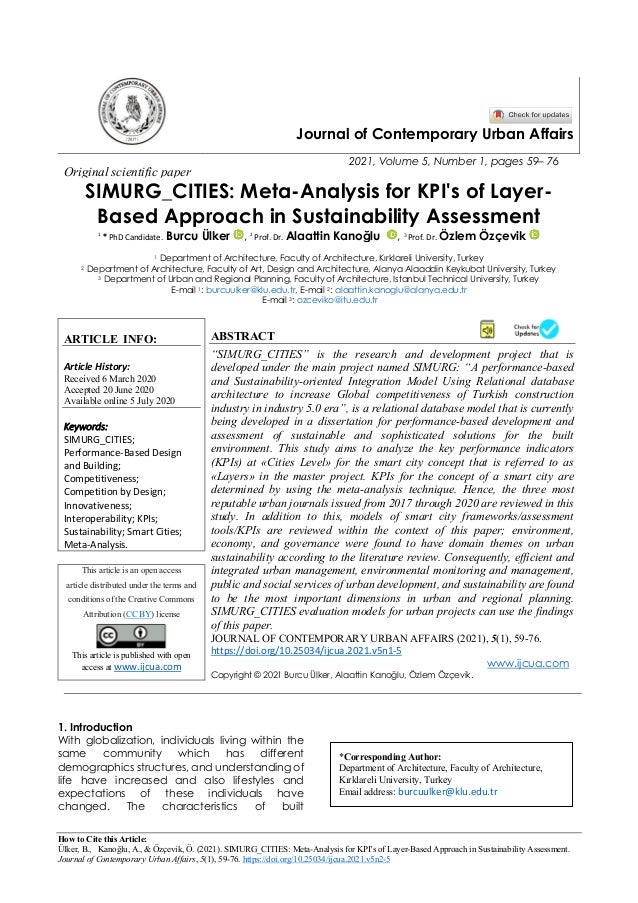 How to Cite this Article:
Ülker, B., Kanoğlu, A., & Özçevik, Ö. (2021). SIMURG_CITIES: Meta-Analysis for KPI's of Layer-Based Approach in Sustainability Assessment.
Journal of Contemporary Urban Affairs, 5(1), 59-76. https://doi.org/10.25034/ijcua.2021.v5n2-5
Journal of Contemporary Urban Affairs
2021, Volume 5, Number 1, pages 59– 76
Original scientific paper
SIMURG_CITIES: Meta-Analysis for KPI's of Layer-
Based Approach in Sustainability Assessment
1
* PhD Candidate. Burcu Ülker , 2
Prof. Dr. Alaattin Kanoğlu , 3 Prof. Dr. Özlem Özçevik
1 Department of Architecture, Faculty of Architecture, Kırklareli University, Turkey
2 Department of Architecture, Faculty of Art, Design and Architecture, Alanya Alaaddin Keykubat University, Turkey
3 Department of Urban and Regional Planning, Faculty of Architecture, Istanbul Technical University, Turkey
E-mail 1: burcuulker@klu.edu.tr, E-mail 2: alaattin.kanoglu@alanya.edu.tr
E-mail 3: ozceviko@itu.edu.tr
ARTICLE INFO:
Article History:
Received 6 March 2020
Accepted 20 June 2020
Available online 5 July 2020
Keywords:
SIMURG_CITIES;
Performance-Based Design
and Building;
Competitiveness;
Competition by Design;
Innovativeness;
Interoperability; KPIs;
Sustainability; Smart Cities;
Meta-Analysis.
ABSTRACT
“SIMURG_CITIES” is the research and development project that is
developed under the main project named SIMURG: “A performance-based
and Sustainability-oriented Integration Model Using Relational database
architecture to increase Global competitiveness of Turkish construction
industry in industry 5.0 era”, is a relational database model that is currently
being developed in a dissertation for performance-based development and
assessment of sustainable and sophisticated solutions for the built
environment. This study aims to analyze the key performance indicators
(KPIs) at «Cities Level» for the smart city concept that is referred to as
«Layers» in the master project. KPIs for the concept of a smart city are
determined by using the meta-analysis technique. Hence, the three most
reputable urban journals issued from 2017 through 2020 are reviewed in this
study. In addition to this, models of smart city frameworks/assessment
tools/KPIs are reviewed within the context of this paper; environment,
economy, and governance were found to have domain themes on urban
sustainability according to the literature review. Consequently, efficient and
integrated urban management, environmental monitoring and management,
public and social services of urban development, and sustainability are found
to be the most important dimensions in urban and regional planning.
SIMURG_CITIES evaluation models for urban projects can use the findings
of this paper.
This article is an open access
article distributed under the terms and
conditions of the Creative Commons
Attribution (CC BY) license
This article is published with open
access at www.ijcua.com
JOURNAL OF CONTEMPORARY URBAN AFFAIRS (2021), 5(1), 59-76.
https://doi.org/10.25034/ijcua.2021.v5n1-5
www.ijcua.com
Copyright © 2021 Burcu Ülker, Alaattin Kanoğlu, Özlem Özçevik.
1. Introduction
With globalization, individuals living within the
same community which has different
demographics structures, and understanding of
life have increased and also lifestyles and
expectations of these individuals have
changed. The characteristics of built
*Corresponding Author:
Department of Architecture, Faculty of Architecture,
Kırklareli University, Turkey
Email address: burcuulker@klu.edu.tr
 