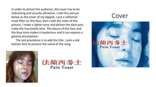 Cover
In order to attract the audience, the cover has to be
interesting and visually attractive. I edit this picture
below as the cover of my digipak. I put a reflective
mask filter on the face, then I edit the color of this
picture, I make a lighter tone and darken the dark part,
make the hue totally blue. The texure of the face and
the blue tone makes it mysterious and it can express a
gloomy atmosphere.
The last procedure is to add the title. I pick a old-
fashion font to present the name of the song.
 