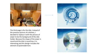 The third page is for the disk. Instead of
the previous picture of a kitchen, I
decided to replace it with the picture of
sewer to be the background of the disk
holder. Because the shape of the sewer is
round and the disk is round too, it is
interesting and this design includes the
element of postmodernism.
 