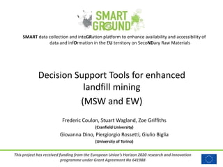 This project has received funding from the European Union’s Horizon 2020 research and innovation
programme under Grant Agreement No 641988
SMART data collection and inteGRation platform to enhance availability and accessibility of
data and infOrmation in the EU territory on SecoNDary Raw Materials
Decision Support Tools for enhanced
landfill mining
(MSW and EW)
Frederic Coulon, Stuart Wagland, Zoe Griffiths
(Cranfield University)
Giovanna Dino, Piergiorgio Rossetti, Giulio Biglia
(University of Torino)
 