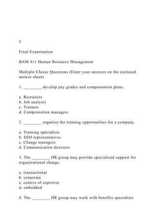 5
Final Examination
BAM 411 Human Resource Management
Multiple Choice Questions (Enter your answers on the enclosed
answer sheet)
1. ________ develop pay grades and compensation plans.
a. Recruiters
b. Job analysts
c. Trainers
d. Compensation managers
2. ________ organize the training opportunities for a company.
a. Training specialists
b. EEO representatives
c. Change managers
d. Communication directors
3. The ________ HR group may provide specialized support for
organizational change.
a. transactional
b. corporate
c. centers of expertise
d. embedded
4. The ________ HR group may work with benefits specialists
 