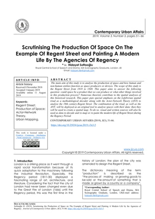 How to Cite this Article:
Softaoğlu H. (2019). Scrutinising the Production of Space on The Example of Regent Street and Painting A Modern Life by the Agencies of
Regency. Journal of Contemporary Urban Affairs, 3(3), 51-66. https://doi.org/10.25034/ijcua.2019.v3n3-5
Contemporary Urban Affairs
2019, Volume 3, Number 3, pages 51– 66
Scrutinising The Production Of Space On The
Example Of Regent Street and Painting A Modern
Life By The Agencies Of Regency
* Dr. Hidayet Softaoğlu
Royal Central School of Speech and Drama, MA Scenography Graduate, London, UK
1 Email: hidayet.tile@gmail.com
A B S T R A C T
The main aim of this study is to analyse the production of space and how human and
non-human entities function as space producers or devices. The scope of this study is
the Regent Street from 1818 to 1848. This paper aims to answer the following
question: could space be a product that we can produce or what other things involved
in this production process? Numerous theorists contribute to the spatial analyses of
this historical research. This paper puts special emphasis on the Lefebvrian spatial
triad as a methodological decoder along with the Actor-Network Theory (ANT) to
analyse the 19th century-Regent Street. The combination of the triad, as well as the
ANT, will be deployed as an original tool to analyse spaces with their data; then they
will be used to create a spatial map. To do so, visual and written sources will also be
used as data to decode and re-map or re-paint the modern life of Regent Street during
the Regency Period.
CONTEMPORARY URBAN AFFAIRS (2019), 3(3), 51-66.
https://doi.org/10.25034/ijcua.2019.v3n3-5
www.ijcua.com
Copyright © 2019 Contemporary Urban Affairs. All rights reserved.
1. Introduction
London is a striking place as it went through a
rapid social transformation because of its
quick adaptation to the machinery following
the Industrial Revolution. Especially, the
Regency period (1811-30) displayed a
fascinating range of art, architecture, and
literature. Considering the fact that the city of
London had never been changed even due
to the Great Fire of London (1666) until the
Regency period, this was the first time in the
history of London; the plan of the city was
amended to design the Regent Street.
The dictionary meaning of the term
“production” is described as the
“the process of making or growing goods to
be sold or the amount of something that is
made or grown by a country or a company”.
This work is licensed under a
Creative Commons Attribution
- NonCommercial - NoDerivs 4.0.
"CC-BY-NC-ND"
*Corresponding Author:
Royal Central School of Speech and Drama, MA
Scenography Graduate, London, UKE-mail address:
hidayet.tile@gmail.com
A R T I C L E I N F O:
Article history:
Received 8 November 2018
Accepted 3 January 2019
Available online 11 August
2019
Keywords:
Regent Street;
Production of Space;
Actor-Network
Theory,
Urban Mapping.
 