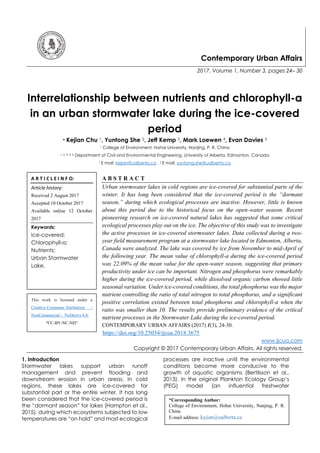 Contemporary Urban Affairs
2017, Volume 1, Number 3, pages 24– 30
Interrelationship between nutrients and chlorophyll-a
in an urban stormwater lake during the ice-covered
period
* Kejian Chu 1, Yuntong She 2, Jeff Kemp 3, Mark Loewen 4, Evan Davies 5
1 College of Environment, Hohai University, Nanjing, P. R. China
1, 2, 3, 4, 5 Department of Civil and Environmental Engineering, University of Alberta, Edmonton, Canada
1 E mail: kejian@ualberta.ca , 2 E mail: yuntong.she@ualberta.ca
A B S T R A C T
Urban stormwater lakes in cold regions are ice-covered for substantial parts of the
winter. It has long been considered that the ice-covered period is the “dormant
season,” during which ecological processes are inactive. However, little is known
about this period due to the historical focus on the open-water season. Recent
pioneering research on ice-covered natural lakes has suggested that some critical
ecological processes play out on the ice. The objective of this study was to investigate
the active processes in ice-covered stormwater lakes. Data collected during a two-
year field measurement program at a stormwater lake located in Edmonton, Alberta,
Canada were analyzed. The lake was covered by ice from November to mid-April of
the following year. The mean value of chlorophyll-a during the ice-covered period
was 22.09% of the mean value for the open-water season, suggesting that primary
productivity under ice can be important. Nitrogen and phosphorus were remarkably
higher during the ice-covered period, while dissolved organic carbon showed little
seasonal variation. Under ice-covered conditions, the total phosphorus was the major
nutrient controlling the ratio of total nitrogen to total phosphorus, and a significant
positive correlation existed between total phosphorus and chlorophyll-a when the
ratio was smaller than 10. The results provide preliminary evidence of the critical
nutrient processes in the Stormwater Lake during the ice-covered period.
CONTEMPORARY URBAN AFFAIRS (2017) 1(3), 24-30.
https://doi.org/10.25034/ijcua.2018.3675
www.ijcua.com
Copyright © 2017 Contemporary Urban Affairs. All rights reserved.
1. Introduction
Stormwater lakes support urban runoff
management and prevent flooding and
downstream erosion in urban areas. In cold
regions, these lakes are ice-covered for
substantial part or the entire winter. It has long
been considered that the ice-covered period is
the “dormant season” for lakes (Hampton et al.,
2015), during which ecosystems subjected to low
temperatures are “on hold” and most ecological
processes are inactive until the environmental
conditions become more conducive to the
growth of aquatic organisms (Bertilsson et al.,
2013). In the original Plankton Ecology Group’s
(PEG) model (an influential freshwater
A R T I C L E I N F O:
Article history:
Received 2 August 2017
Accepted 10 October 2017
Available online 12 October
2017
Keywords:
Ice-covered;
Chlorophyll-a;
Nutrients;
Urban Stormwater
Lake.
*Corresponding Author:
College of Environment, Hohai University, Nanjing, P. R.
China
E-mail address: kejian@ualberta.ca
This work is licensed under a
Creative Commons Attribution -
NonCommercial - NoDerivs 4.0.
"CC-BY-NC-ND"
 
