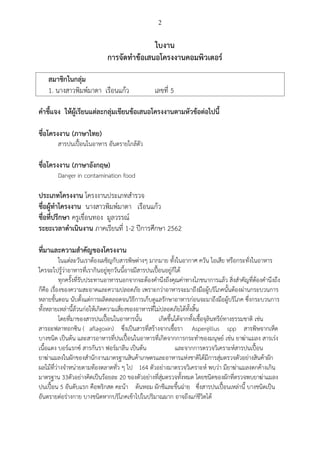 2
ใบงาน
การจัดทาข้อเสนอโครงงานคอมพิวเตอร์
สมาชิกในกลุ่ม
1. นางสาวพิมพ์มาดา เรือนแก้ว เลขที่ 5
คาชี้แจง ให้ผู้เรียนแต่ละกลุ่มเขียนข้อเสนอโครงงานตามหัวข้อต่อไปนี้
ชื่อโครงงาน (ภาษาไทย)
สารปนเปื้อนในอาหาร อันตรายใกล้ตัว
ชื่อโครงงาน (ภาษาอังกฤษ)
Danger in contamination food
ประเภทโครงงาน โครงงานประเภทสารวจ
ชื่อผู้ทาโครงงาน นางสาวพิมพ์มาดา เรือนแก้ว
ชื่อที่ปรึกษา ครูเขื่อนทอง มูลวรรณ์
ระยะเวลาดาเนินงาน ภาคเรียนที่ 1-2 ปีการศึกษา 2562
ที่มาและความสาคัญของโครงงาน
ในแต่ละวันเราต้องเผชิญกับสารพิษต่างๆ มากมาย ทั้งในอากาศ ควัน ไอเสีย หรือกระทั่งในอาหาร
ใครจะไปรู้ว่าอาหารที่เรากินอยู่ทุกวันนี้อาจมีสารปนเปื้อนอยู่ก็ได้
ทุกครั้งที่รับประทานอาหารนอกจากจะต้องคานึงถึงคุณค่าทางโภชนาการแล้ว สิ่งสาคัญที่ต้องคานึงถึง
ก็คือ เรื่องของความสะอาดและความปลอดภัย เพราะกว่าอาหารจะมาถึงมือผู้บริโภคนั้นต้องผ่านกระบวนการ
หลายขั้นตอน นับตั้งแต่การผลิตตลอดจนวิธีการเก็บดูแลรักษาอาหารก่อนจะมาถึงมือผู้บริโภค ซึ่งกระบวนการ
ทั้งหลายเหล่านี้ล้วนก่อให้เกิดความเสี่ยงของอาหารที่ไม่ปลอดภัยได้ทั้งสิ้น
โดยที่มาของสารปนเปื้อนในอาหารนั้น เกิดขึ้นได้จากทั้งเชื้อจุลินทรีย์ทางธรรมชาติ เช่น
สารอะฟลาทอกซิน ( aflagoxin) ซึ่งเป็นสารที่สร้างจากเชื้อรา Aspergillus spp สารพิษจากเห็ด
บางชนิด เป็นต้น และสารอาหารที่ปนเปื้อนในอาหารที่เกิดจากการกระทาของมนุษย์ เช่น ยาฆ่าแมลง สารเร่ง
เนื้อแดง บอร์แรกซ์ สารกันรา ฟอร์มาลีน เป็นต้น และจากการตรวจวิเคราะห์สารปนเปื้อน
ยาฆ่าแมลงในผักของสานักงานมาตรฐานสินค้าเกษตรและอาหารแห่งชาติได้มีการสุ่มตรวจตัวอย่างสินค้าผัก
ผลไม้ที่ว่างจาหน่ายตามท้องตลาดทั่ว ๆ ไป 164 ตัวอย่างมาตรวจวิเคราะห์ พบว่า มียาฆ่าแมลงตกค้างเกิน
มาตรฐาน 33ตัวอย่างคิดเป็นร้อยละ 20 ของตัวอย่างที่สุ่มตรวจทั้งหมด โดยชนิดของผักที่ตรวจพบยาฆ่าแมลง
ปนเปื้อน 5 อันดับแรก คือพริกสด คะน้า ต้นหอม ผักชีและขึ้นฉ่าย ซึ่งสารปนเปื้อนเหล่านี้ บางชนิดเป็น
อันตรายต่อร่างกาย บางชนิดหากบริโภคเข้าไปในปริมาณมาก อาจถึงแก่ชีวิตได้
 