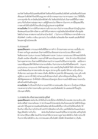 4
ออกไซด์ โซเดียมหรือโปแตสเซียมซัลไฟด์ โซเดียมหรือโปแตสเซียมไบซัลไฟต์ และโซเดียมหรือโปแตส
เซียมแมตาไบซัลไฟต์ ซึ่งจะได้รับอนุญาตจากสานักงานคณะกรรมการอาหารและยา (อย.) ให้ใช้ได้ใน
อาหารทุกชนิด คือ สารโซเดียมไฮโดรซัลไฟต์ หรือ โซเดียมไดไทโอไนต์ เป็นสารเคมีที่ใช้ในการฟอก
แหวน ซึ่งเป็นอันตรายต่อสุขภาพมาก แต่มีผู้ลักลอบนามาใช้ฟอกขาวในอาหาร สารนี้มีคุณสมบัติใน
การสลายตัวได้เร็วเมื่อทิ้งไว้จะเปลี่ยนไปอยู่ในรูปของสารกลุ่มซัลไฟต์
ความเป็นพิษ ถ้าร่างกายได้รับสารฟอกขาวแล้วกระบวนการในร่างกายจะเปลี่ยนสารไปอยู่ในรูปของ
ซัลเฟตและขับออกได้ทางปัสสาวะ แต่ถ้าได้รับสารฟอกขาวกลุ่มโซเดียมไฮโดรซัลไฟต์ หรือกลุ่มซัล
ไฟต์เกินกาหนด สารฟอกขาวจะไปทาลายไวตามินบี 1 ในร่างกาย ทาให้เกิดอาการหายใจขัด ความ
ดันโลหิตต่า ปวดท้อง อาเจียน อุจจาระร่วง ในรายที่แพ้อาจเกิดลมพิษ ช็อค หมดสติ และเสียชีวิตได้
โดยเฉพาะผู้ป่วยโรคหอบหืด
4. สารบอแรกซ์
คุณสมบัติของสาร สารบอแรกซ์หรือที่มีชื่อทางการค้าว่า น้าประสานทอง ผงกรอบ ผงเนื้อนิ่ม สาร
ข้าวตอก ผงกันบูด และเพ่งแซ เป็นสารเคมีที่เป็นเกลือของสารประกอบโบรอน มีชื่อทางเคมีว่า
โซเดียมบอเรต (Sodium borate) โซเดียมเตตราบอเรต (Sodium tetraborate) มีลักษณะไม่มีกลิ่น
เป็นผลึก ละเอียด หรือผงสีขาว ละลายน้าได้ดี ละลายในแอลกอฮอล์ 95% มีการนามาใช้ประโยชน์
ในทางอุตสาหกรรม เป็นสารเคมีที่เป็นอันตรายแก่ร่างกายและห้ามใช้ในอาหารทุกชนิด แต่เนื่องจาก
บอแรกซ์มีคุณสมบัติทาให้เกิดสารประกอบเชิงซ้อน กับสารประกอบอินทรีย์โพลีไฮดรอกซี ( Organic
polyhydroxy compound) เกิดลักษณะหยุ่น กรอบ และเป็นวัตถุกันเสียได้ จึงมีการลักลอบนาสาร
บอแร็กซ์ผสมลงในอาหารหลายชนิด เช่น หมูบด ปลาบด ลูกชิ้น ทอดมัน ไส้กรอก ผงวุ้น แป้งกรุบ
ทับทิมกรอบ มะม่วงดอง ผักกาดดอง เป็นต้น เพื่อให้อาหารเหล่านั้น มีลักษณะหยุ่น กรอบ แข็ง คงตัว
อยู่ได้นาน นอกจากนี้ ยังมีการนาผงบอแร๊กซ์ไปละลายในน้า แล้วทาหรือชุบลงในเนื้อหมู เนื้อวัว
เพื่อให้ดูสดตลอดเวลา อีกทั้งยังมีการใช้ปลอมปนในผงชูรส เนื่องจากบอแร็กซ์มีลักษณะภายนอกเป็น
ผลึกคล้ายคลึงกับผลึกผงชูรส
ความเป็นพิษ ถ้าบริโภคเข้าไปในร่างกายจะทาให้ร่างกายอ่อนเพลีย เบื่ออาหาร น้าหนักลด สาไส้และ
กระเพาะอาหารเกิดการระคายเคือง อุจจาระร่วง และเป็นพิษต่อตับ ไต และสมองได้ ขึ้นอยู่กับ
ปริมาณสารที่ได้รับ
5. สารฟอร์มาลิน หรือสารละลายฟอร์มาลดีไฮด์
คุณสมบัติของสาร ฟอร์มาลิน มักใช้เป็นน้ายาฆ่าเชื้อโรค หรือใช้เป็นน้ายาดองศพ ประกอบด้วย แก๊ส
ฟอร์มาลดีไฮด์ ประมาณร้อยละ 37-40 ลักษณะทั่วไปของฟอร์มาลินเป็นของเหลวใส ไม่มีสี มีกลิ่นฉุน
เฉพาะตัว ใช้ในอุตสาหกรรมผลิตเคมีภัณฑ์พลาสติกสิ่งทอเพื่อใช้ในการรักษาผ้าไม่ให้ย่นหรือยับ ใช้
ป้องกันการขึ้นราในการเก็บรักษาข้าวสาลี ข้าวโอ๊ตหลังจากเก็บเกี่ยว และใช้เพื่อป้องกันแมลงในพวก
ธัญญาพืชหลังการเก็บเกี่ยว ฟอร์มาลินเป็นอันตรายและห้ามใช้ในอาหารทุกชนิด แต่ปัจจุบันยัง
มีการนามาใช้ในทางที่ผิด โดยเข้าใจว่าช่วยทาให้อาหารคงความสด ไม่เน่าเสียได้ง่าย จึงมีการนามาใช้
กับอาหารที่เน่าเสียได้ง่าย เช่น อาหารทะเลสด เครื่องในสัตว์ เนื้อสัตว์ ผักสดชนิดต่างๆ เป็นต้น
 