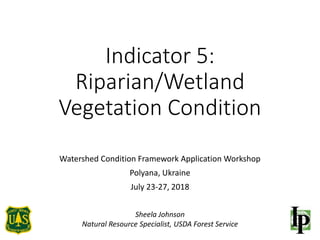 Indicator 5:
Riparian/Wetland
Vegetation Condition
Watershed Condition Framework Application Workshop
Polyana, Ukraine
July 23-27, 2018
Sheela Johnson
Natural Resource Specialist, USDA Forest Service
 