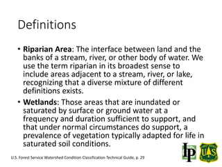 Definitions
• Riparian Area: The interface between land and the
banks of a stream, river, or other body of water. We
use the term riparian in its broadest sense to
include areas adjacent to a stream, river, or lake,
recognizing that a diverse mixture of different
definitions exists.
• Wetlands: Those areas that are inundated or
saturated by surface or ground water at a
frequency and duration sufficient to support, and
that under normal circumstances do support, a
prevalence of vegetation typically adapted for life in
saturated soil conditions.
U.S. Forest Service Watershed Condition Classification Technical Guide, p. 29
 