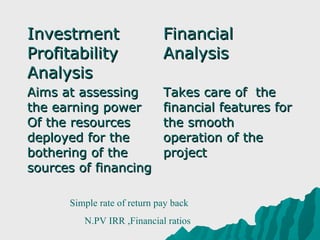Investment                   Financial
Profitability                Analysis
Analysis
Aims at assessing            Takes care of the
the earning power            financial features for
Of the resources             the smooth
deployed for the             operation of the
bothering of the             project
sources of financing

      Simple rate of return pay back
         N.PV IRR ,Financial ratios
 