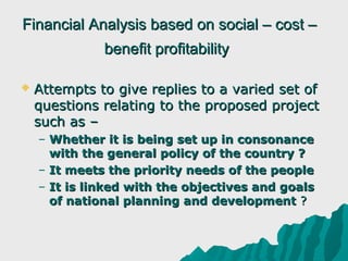 Financial Analysis based on social – cost –
              benefit profitability

   Attempts to give replies to a varied set of
    questions relating to the proposed project
    such as –
    – Whether it is being set up in consonance
      with the general policy of the country ?
    – It meets the priority needs of the people
    – It is linked with the objectives and goals
      of national planning and development ?
 