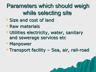 Parameters which should weigh
     while selecting site
 Size  and cost of land
 Raw materials

 Utilities electricity, water, sanitary
  and sewerage services etc
 Manpower

 Transport facility – Sea, air, rail-road
 
