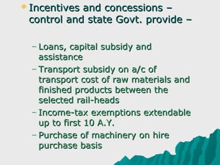  Incentivesand concessions –
 control and state Govt. provide –

  – Loans, capital subsidy and
    assistance
  – Transport subsidy on a/c of
    transport cost of raw materials and
    finished products between the
    selected rail-heads
  – Income-tax exemptions extendable
    up to first 10 A.Y.
  – Purchase of machinery on hire
    purchase basis
 