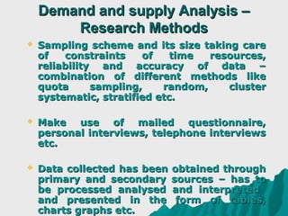 Demand and supply Analysis –
        Research Methods
   Sampling scheme and its size taking care
    of   constraints    of    time  resources,
    reliability and accuracy of data –
    combination of different methods like
    quota      sampling,    random,    cluster
    systematic, stratified etc.

   Make use of mailed questionnaire,
    personal interviews, telephone interviews
    etc.

   Data collected has been   obtained through
    primary and secondary     sources – has to
    be processed analysed     and interpreted
    and presented in the       form of tables,
    charts graphs etc.
 