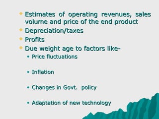  Estimates of operating revenues, sales
  volume and price of the end product
 Depreciation/taxes

 Profits

 Due weight age to factors like-

    • Price fluctuations

    • Inflation

    • Changes in Govt. policy

    • Adaptation of new technology
 