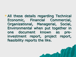  All
    these details regarding Technical
 Economic,      Financial    Commercial,
 Organizational, Managerial, Social,
 Environmental when put together in
 one document known as pre-
 investment report, project report,
 feasibility reports the like.
 