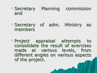  Secretary   Planning    commission
 and

 Secretary   of   adm.   Ministry   as
 members

 Project  appraisal attempts to
 consolidate the result of exercises
 made at various levels, from
 different angles on various aspects
 of the project.
 