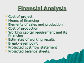 Financial Analysis
 Cost of project
 Means of financing
 Elements of sales and production
 Cost of production
 Working capital requirement and its
  financing
 Estimates of working results
 Break- even point
 Projected cost flow statement
 Projected balance sheets.
 