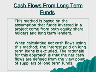 Cash Flows From Long Term
             Funds
   This method is based on the
    assumption that funds invested in a
    project come from both equity share
    holders and long term lenders.

   When calculating net cash flows using
    this method; the interest paid on long
    term loans is excluded. The rationale
    for this approach is that the net cash
    flows are defined from the view point
    of suppliers of long term funds.
 