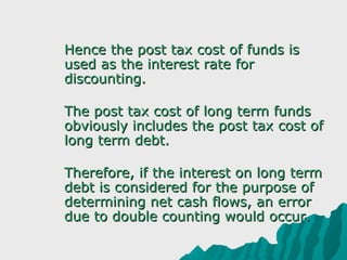    Hence the post tax cost of funds is
    used as the interest rate for
    discounting.

   The post tax cost of long term funds
    obviously includes the post tax cost of
    long term debt.

   Therefore, if the interest on long term
    debt is considered for the purpose of
    determining net cash flows, an error
    due to double counting would occur.
 