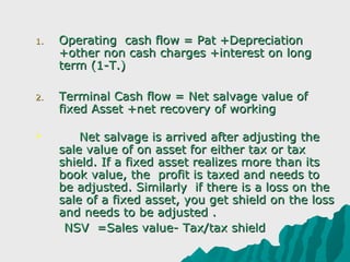 1.   Operating cash flow = Pat +Depreciation
     +other non cash charges +interest on long
     term (1-T.)

2.   Terminal Cash flow = Net salvage value of
     fixed Asset +net recovery of working

        Net salvage is arrived after adjusting the
     sale value of on asset for either tax or tax
     shield. If a fixed asset realizes more than its
     book value, the profit is taxed and needs to
     be adjusted. Similarly if there is a loss on the
     sale of a fixed asset, you get shield on the loss
     and needs to be adjusted .
      NSV =Sales value- Tax/tax shield
 