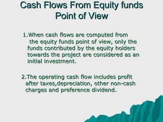 Cash Flows From Equity funds
           Point of View
     1.When cash flows are computed from 
         the equity funds point of view, only the
        funds contributed by the equity holders
        towards the project are considered as an
        initial investment.

      2.The operating cash flow includes profit
        after taxes,depreciation, other non-cash
        charges and preference dividend.
 