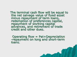     The terminal cash flow will be equal to 
     the net salvage value of fixed asset 
     minus repayment of term loans, 
     redemption of preferences capital, 
     repayment of working capital 
     advances, and retirement of trade 
     credit and other dues.
       
      Operating flow = Pat+Depreciation
     -repayment on long and short-term 
     loans.
 