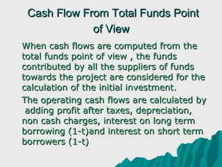 Cash Flow From Total Funds Point
                of View
 When cash flows are computed from the 
  total funds point of view , the funds 
  contributed by all the suppliers of funds 
  towards the project are considered for the 
  calculation of the initial investment.
 The operating cash flows are calculated by 
   adding profit after taxes, depreciation, 
  non cash charges, interest on long term 
  borrowing (1-t)and interest on short term 
  borrowers (1-t)
 