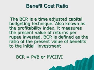 Benefit Cost Ratio

   The BCR is a time adjusted capital 
  budgeting technique. Also known as 
  the profitability index, it measures 
  the present value of returns per 
  rupee invested. BCR is defined as the 
  ratio of the present value of benefits 
  to the initial  investment 
 
       BCR = PVB or PVCIF/I
 