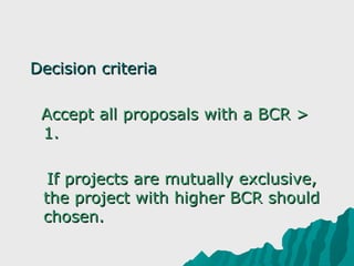 Decision criteria 
 
  Accept all proposals with a BCR > 
  1.

   If projects are mutually exclusive, 
  the project with higher BCR should 
  chosen. 
 