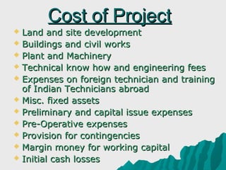 Cost of Project
 Land and site development
 Buildings and civil works
 Plant and Machinery
 Technical know how and engineering fees
 Expenses on foreign technician and training
  of Indian Technicians abroad
 Misc. fixed assets
 Preliminary and capital issue expenses
 Pre-Operative expenses
 Provision for contingencies
 Margin money for working capital
 Initial cash losses
 
